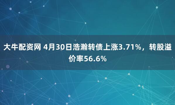 大牛配资网 4月30日浩瀚转债上涨3.71%，转股溢价率56.6%