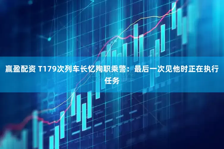 赢盈配资 T179次列车长忆殉职乘警：最后一次见他时正在执行任务