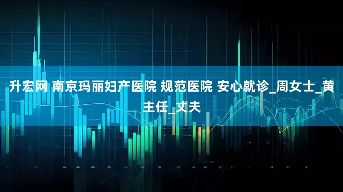 升宏网 南京玛丽妇产医院 规范医院 安心就诊_周女士_黄主任_丈夫