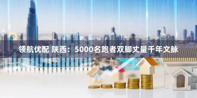 领航优配 陕西：5000名跑者双脚丈量千年文脉