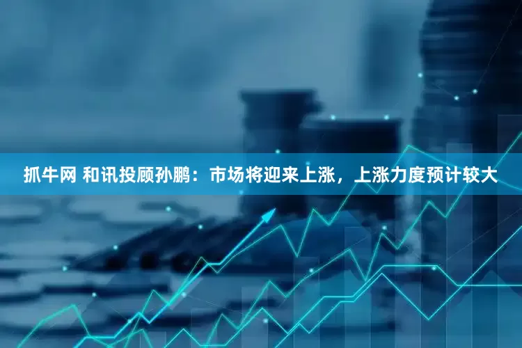 抓牛网 和讯投顾孙鹏：市场将迎来上涨，上涨力度预计较大