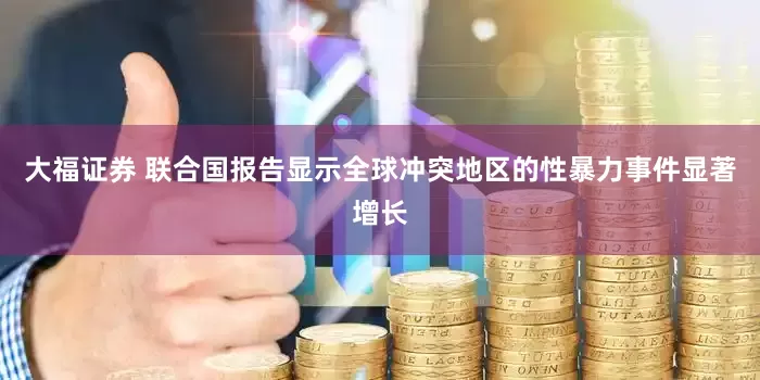 大福证券 联合国报告显示全球冲突地区的性暴力事件显著增长