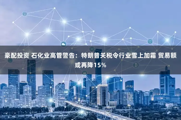 豪配投资 石化业高管警告：特朗普关税令行业雪上加霜 贸易额或再降15%