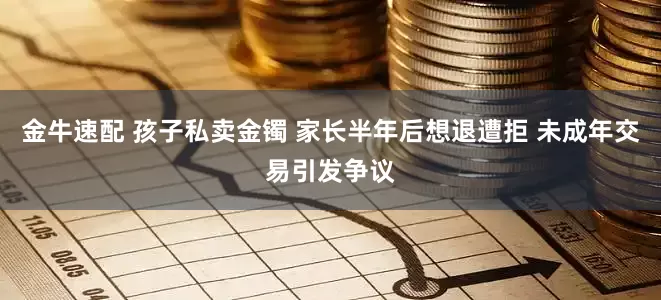 金牛速配 孩子私卖金镯 家长半年后想退遭拒 未成年交易引发争议