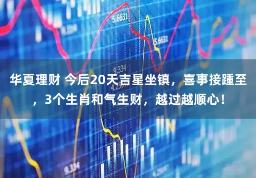华夏理财 今后20天吉星坐镇，喜事接踵至，3个生肖和气生财，越过越顺心！