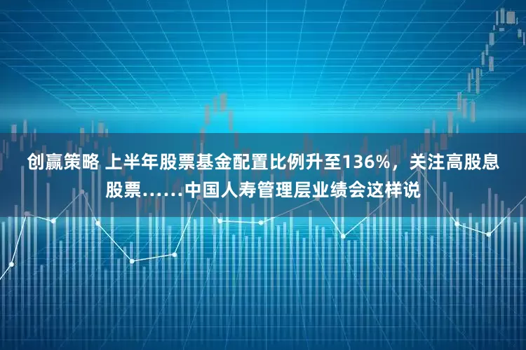 创赢策略 上半年股票基金配置比例升至136%，关注高股息股票……中国人寿管理层业绩会这样说