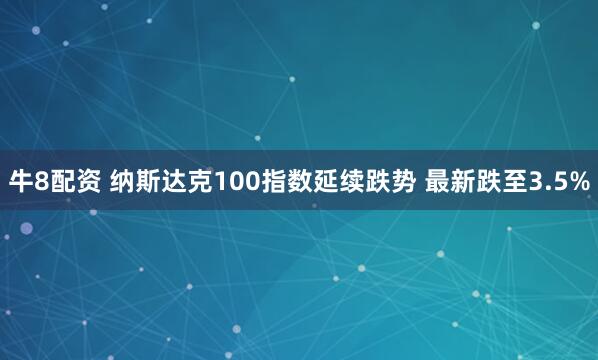 牛8配资 纳斯达克100指数延续跌势 最新跌至3.5%