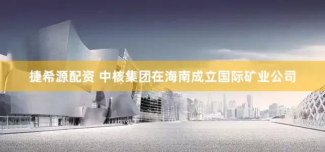 捷希源配资 中核集团在海南成立国际矿业公司