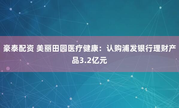 豪泰配资 美丽田园医疗健康：认购浦发银行理财产品3.2亿元